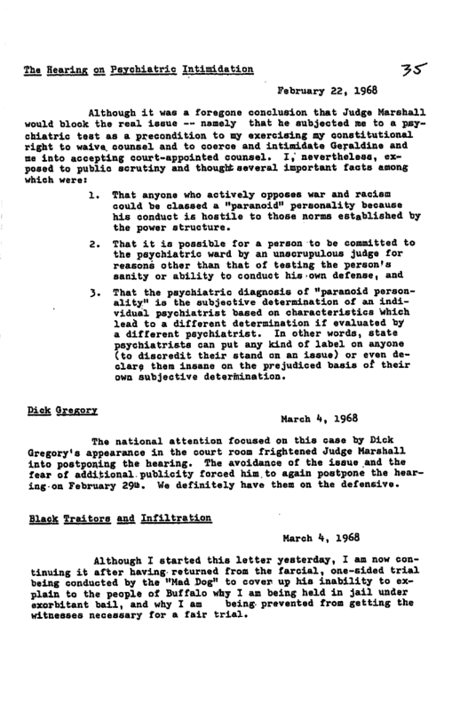 The fesring on Peychiatric Intimidation 35 Pebruary 22, 1968 Although 4t was a foregons conclusion that Judge Marshall would blook the real i nomely bl me to & pay- chiatric test as a precondition right to vaiva counsel and to cosr me into accepting court-appointed counsel. osed to public sorutiny and though several important fects asons Vhich vere: That anyons who actively opposss war and ract could be classed & "paranoid" personality because his conduct is hostile to those norma established by the power strusture. That Lt ia possible for a person to be comsitted to the peychiatric vard by an unscrupulous judge for reasons other than that of testing the person sanity or ability to conduct his-own defense, and 3. That the payehiatric diagnosis of "parauoid persca- Ly L e eubsuctive etormination of an inds- ViGue1 paychistrist based on characteristics which Tead to’a ditferent datersination if ovaluated by a’ditrerant peychiatrist, In other words, state Deychiatrists can put any kind of label on anyone TVo discredit their stand on an asue) or even clary then insans on the prejudiced hasis of their va subjective deterkination: pik Sresery Mareh 4, 1968 The national attention fooused on this case by Dick Gregory’s appearance in the court room frightened Judge Marshall into postponing the hearing. The avoidance of the isaue and the fear of additional publicity forced him. to again postponé the hear- ing-on February 298, We definitely have them on the defensi Elack Traitore and Infiltratio Mareh 4, 1968 Although I started this letter yesterday, I am now con- tinuing it after Baving. returned from the farcial, one-gided trial being conducted by the "Mad Dog" to cover up his inability to ex- lain to the peaple of Buffalo why I am being held in jail under exorbitant and why T Teing prevented from getting the Witnesses Yy for s fair trial,